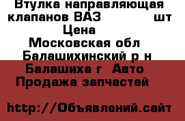 Втулка направляющая клапанов ВАЗ 2108-09 (4шт)  › Цена ­ 160 - Московская обл., Балашихинский р-н, Балашиха г. Авто » Продажа запчастей   